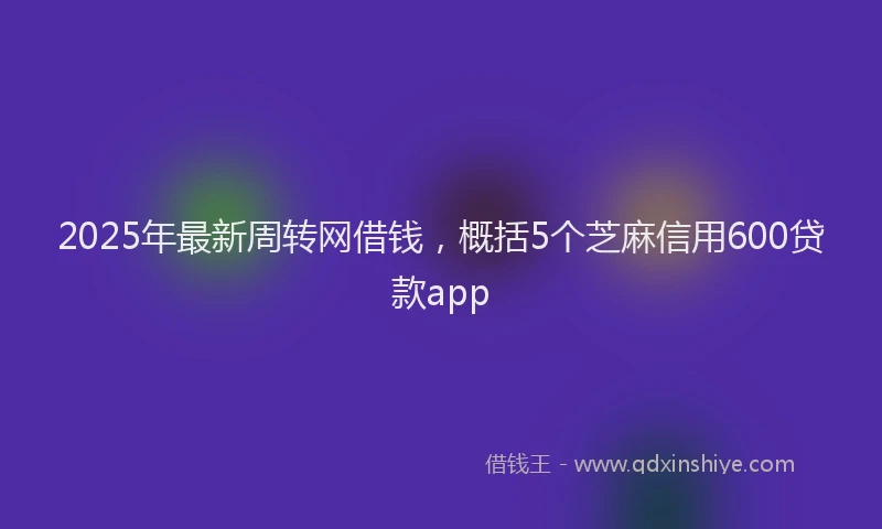 2025年最新周转网借钱，概括5个芝麻信用600贷款app