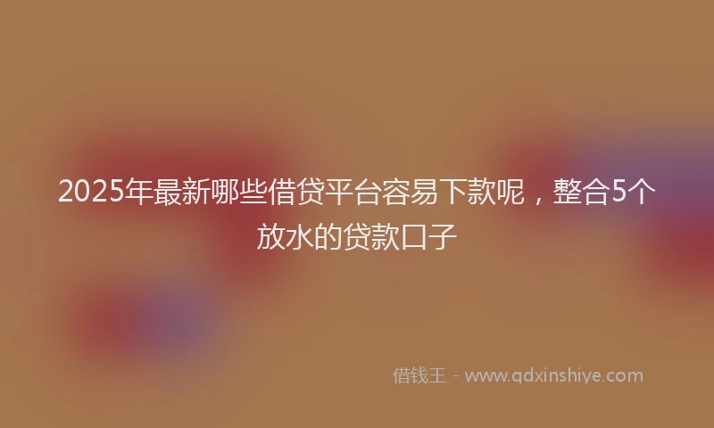 2025年最新哪些借贷平台容易下款呢，整合5个放水的贷款口子