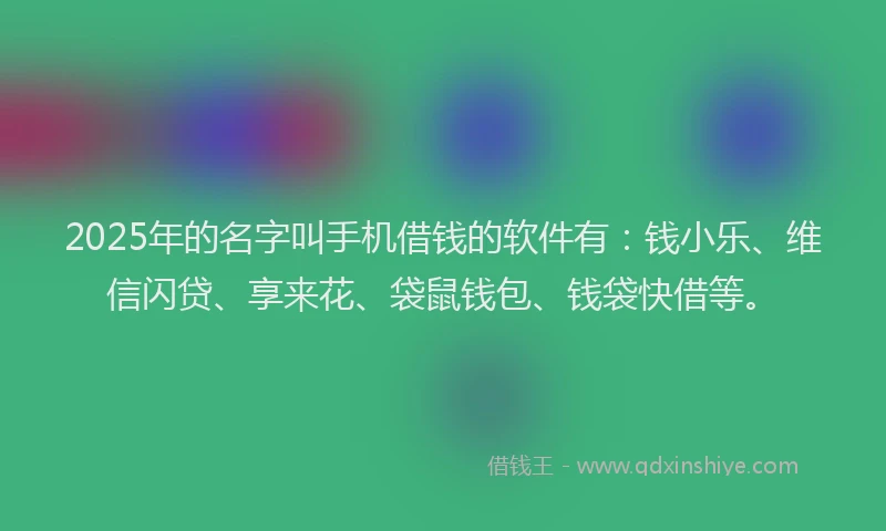 2025年的名字叫手机借钱的软件有：钱小乐、维信闪贷、享来花、袋鼠钱包、钱袋快借等。