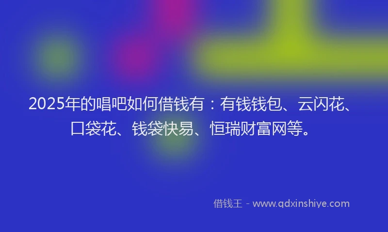 2025年的唱吧如何借钱有：有钱钱包、云闪花、口袋花、钱袋快易、恒瑞财富网等。