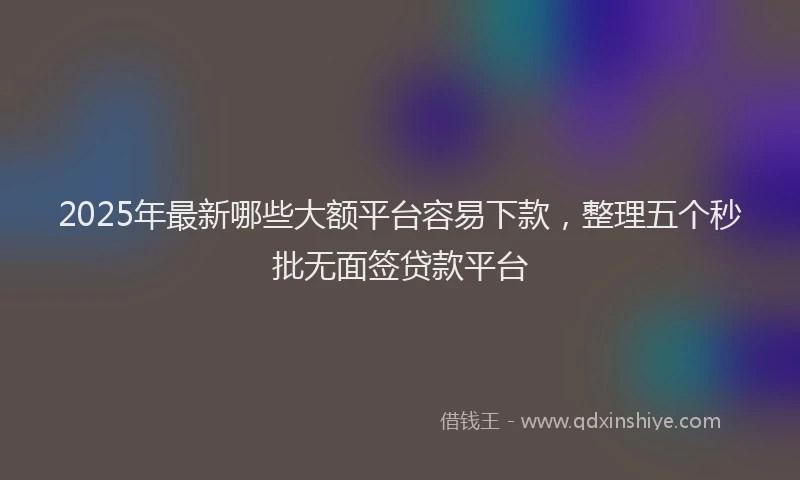 2025年最新哪些大额平台容易下款，整理五个秒批无面签贷款平台