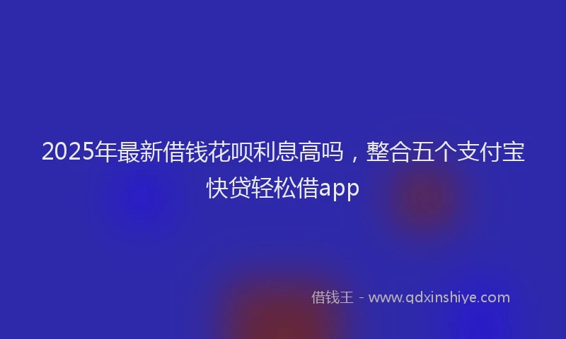 2025年最新借钱花呗利息高吗，整合五个支付宝快贷轻松借app