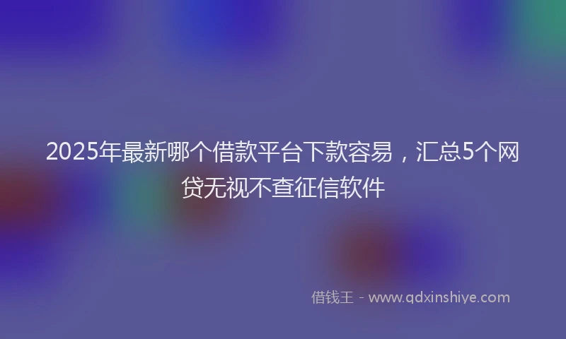 2025年最新哪个借款平台下款容易，汇总5个网贷无视不查征信软件