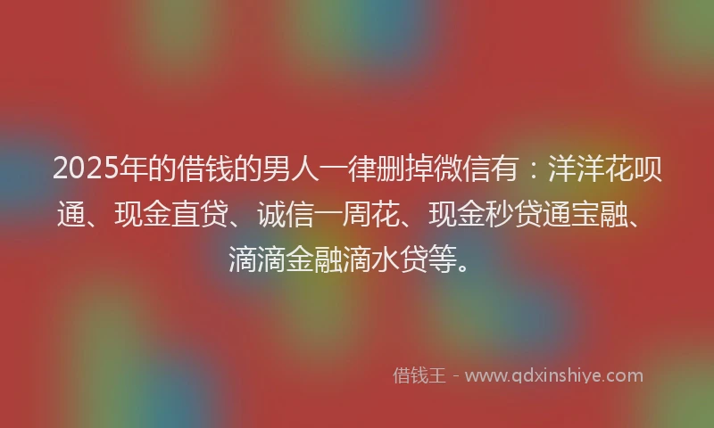 2025年的借钱的男人一律删掉微信有：洋洋花呗通、现金直贷、诚信一周花、现金秒贷通宝融、滴滴金融滴水贷等。