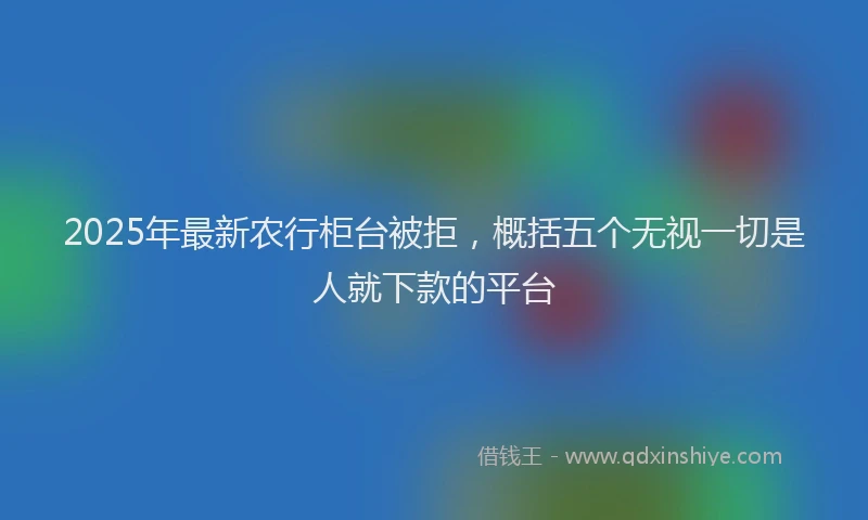 2025年最新农行柜台被拒，概括五个无视一切是人就下款的平台