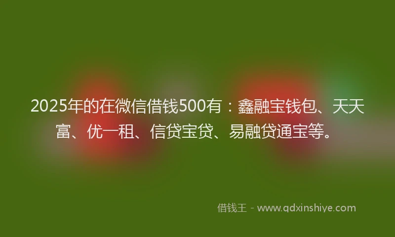 2025年的在微信借钱500有：鑫融宝钱包、天天富、优一租、信贷宝贷、易融贷通宝等。