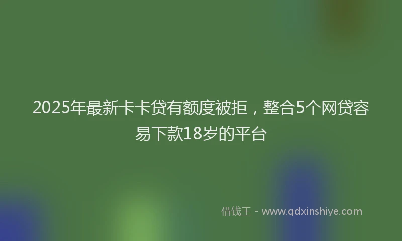 2025年最新卡卡贷有额度被拒，整合5个网贷容易下款18岁的平台