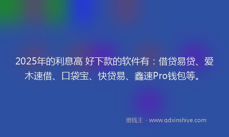 2025年的利息高 好下款的软件有：借贷易贷、爱木速借、口袋宝、快贷易、鑫速Pro钱包等。