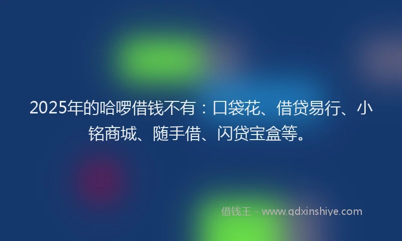 2025年的哈啰借钱不有：口袋花、借贷易行、小铭商城、随手借、闪贷宝盒等。