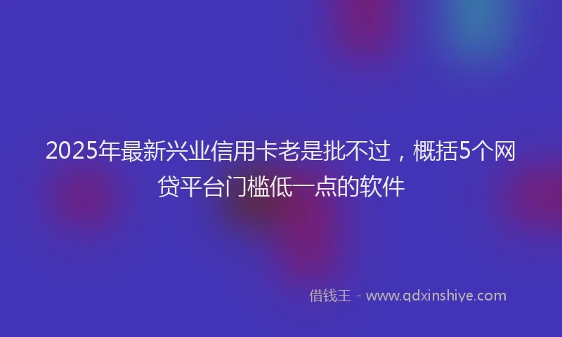 2025年最新兴业信用卡老是批不过，概括5个网贷平台门槛低一点的软件