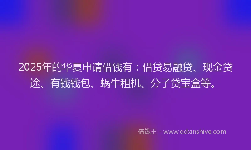 2025年的华夏申请借钱有：借贷易融贷、现金贷途、有钱钱包、蜗牛租机、分子贷宝盒等。