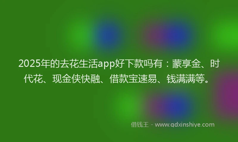 2025年的去花生活app好下款吗有：蒙享金、时代花、现金侠快融、借款宝速易、钱满满等。
