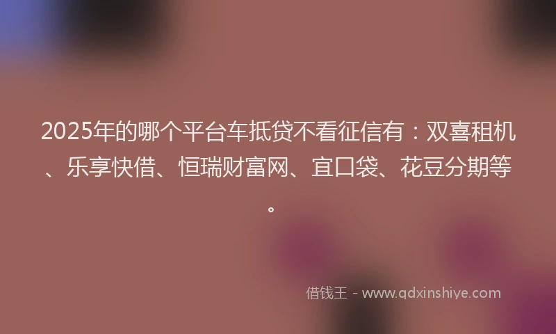 2025年的哪个平台车抵贷不看征信有：双喜租机、乐享快借、恒瑞财富网、宜口袋、花豆分期等。