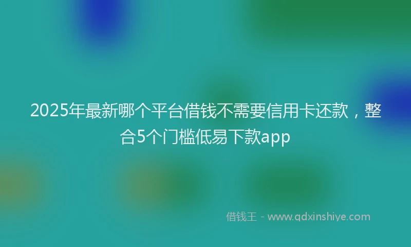 2025年最新哪个平台借钱不需要信用卡还款，整合5个门槛低易下款app