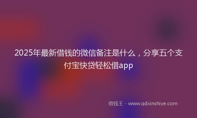 2025年最新借钱的微信备注是什么，分享五个支付宝快贷轻松借app