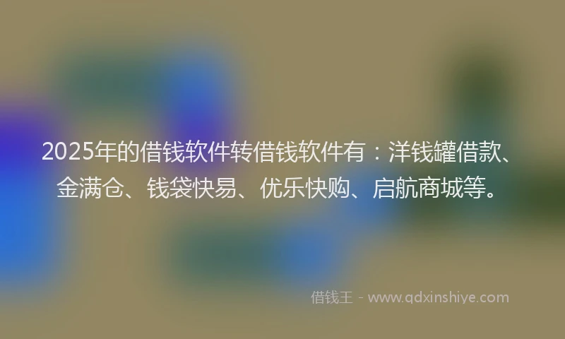 2025年的借钱软件转借钱软件有：洋钱罐借款、金满仓、钱袋快易、优乐快购、启航商城等。