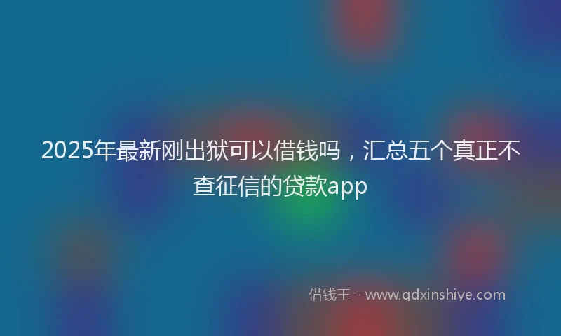 2025年最新刚出狱可以借钱吗，汇总五个真正不查征信的贷款app