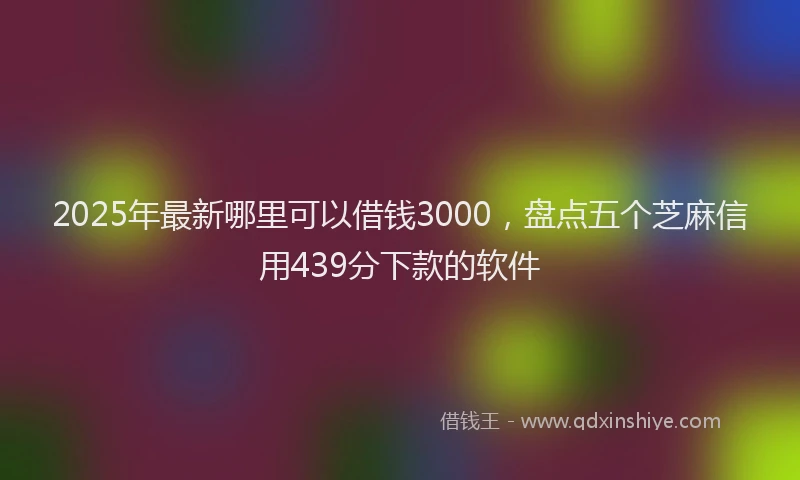 2025年最新哪里可以借钱3000，盘点五个芝麻信用439分下款的软件