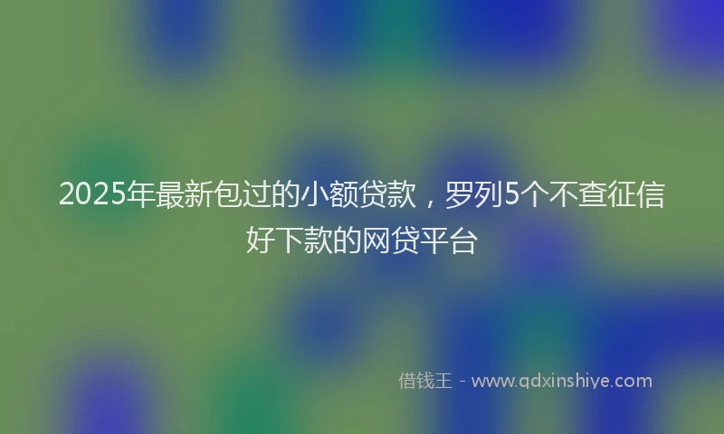 2025年最新包过的小额贷款，罗列5个不查征信好下款的网贷平台