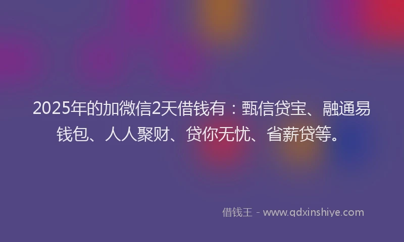 2025年的加微信2天借钱有：甄信贷宝、融通易钱包、人人聚财、贷你无忧、省薪贷等。