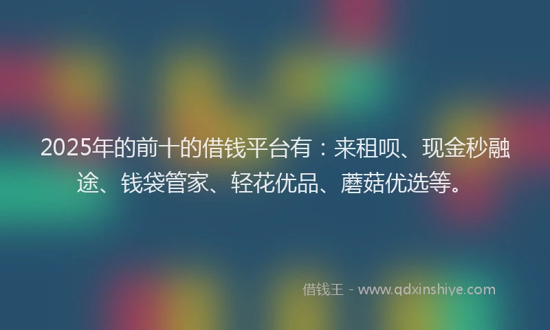2025年的前十的借钱平台有：来租呗、现金秒融途、钱袋管家、轻花优品、蘑菇优选等。