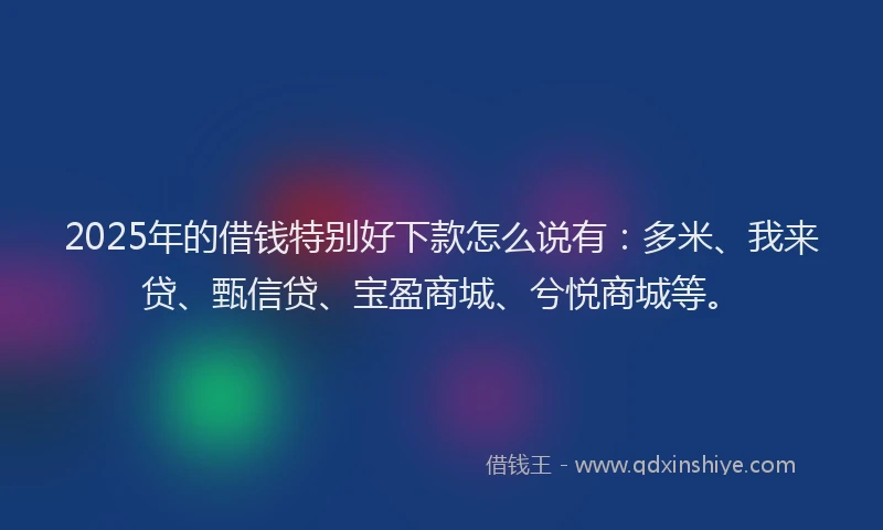 2025年的借钱特别好下款怎么说有：多米、我来贷、甄信贷、宝盈商城、兮悦商城等。