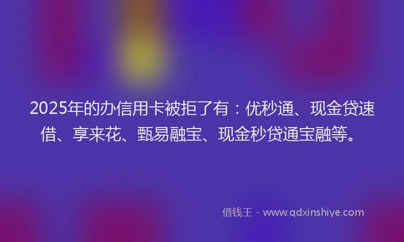2025年的办信用卡被拒了有：优秒通、现金贷速借、享来花、甄易融宝、现金秒贷通宝融等。