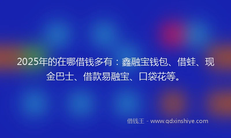 2025年的在哪借钱多有：鑫融宝钱包、借蛙、现金巴士、借款易融宝、口袋花等。