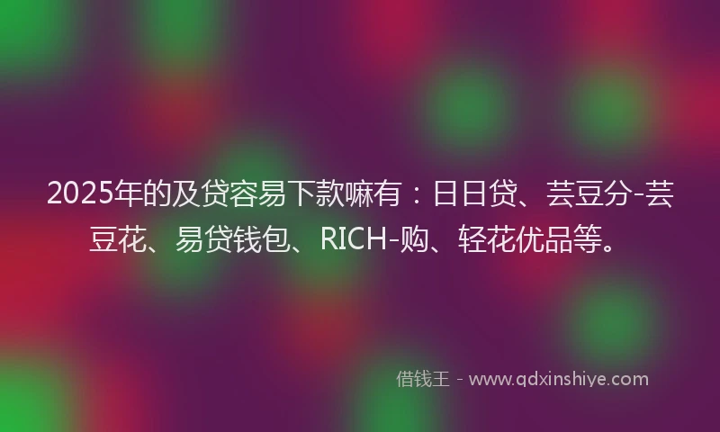 2025年的及贷容易下款嘛有：日日贷、芸豆分-芸豆花、易贷钱包、RICH-购、轻花优品等。