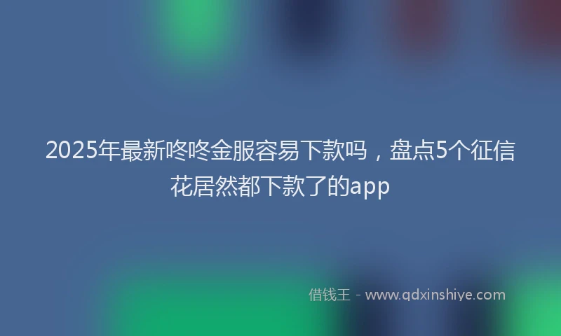 2025年最新咚咚金服容易下款吗，盘点5个征信花居然都下款了的app