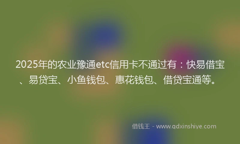 2025年的农业豫通etc信用卡不通过有：快易借宝、易贷宝、小鱼钱包、惠花钱包、借贷宝通等。