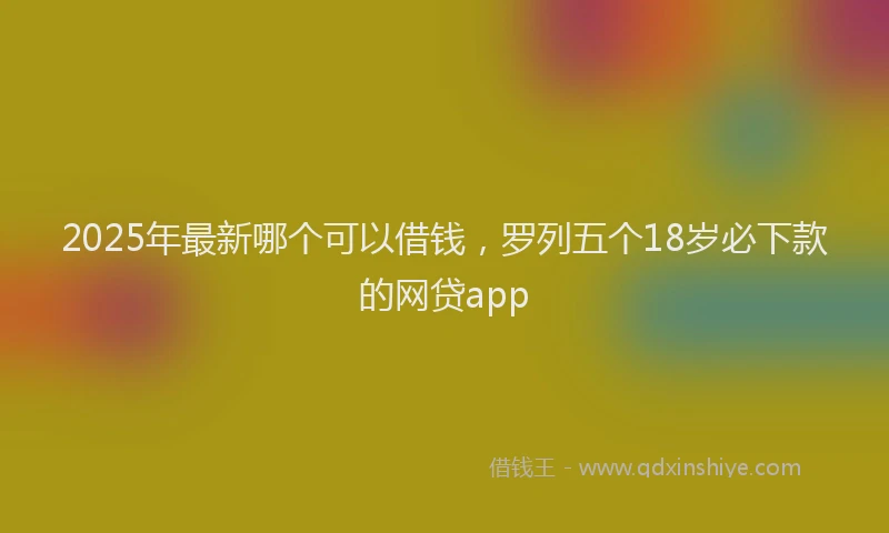 2025年最新哪个可以借钱，罗列五个18岁必下款的网贷app