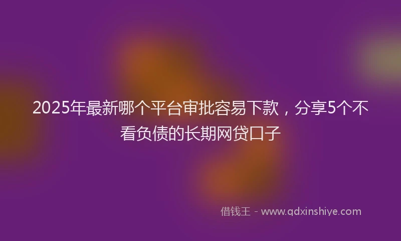 2025年最新哪个平台审批容易下款，分享5个不看负债的长期网贷口子