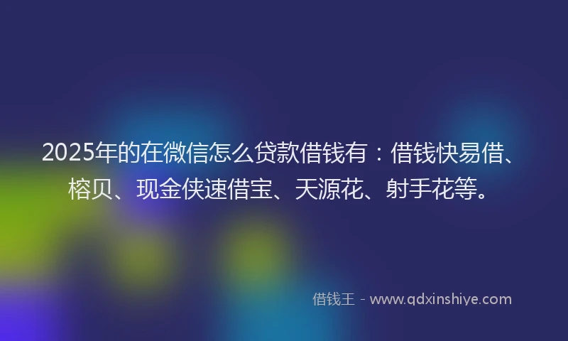 2025年的在微信怎么贷款借钱有：借钱快易借、榕贝、现金侠速借宝、天源花、射手花等。