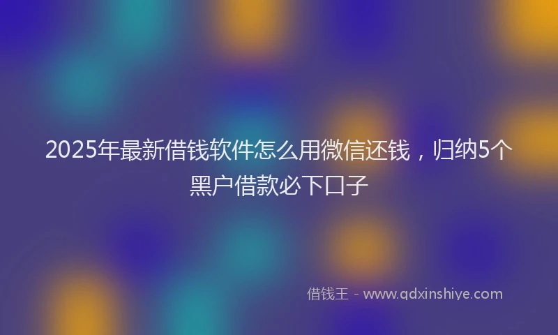 2025年最新借钱软件怎么用微信还钱，归纳5个黑户借款必下口子