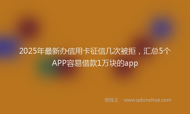 2025年最新办信用卡征信几次被拒，汇总5个APP容易借款1万块的app