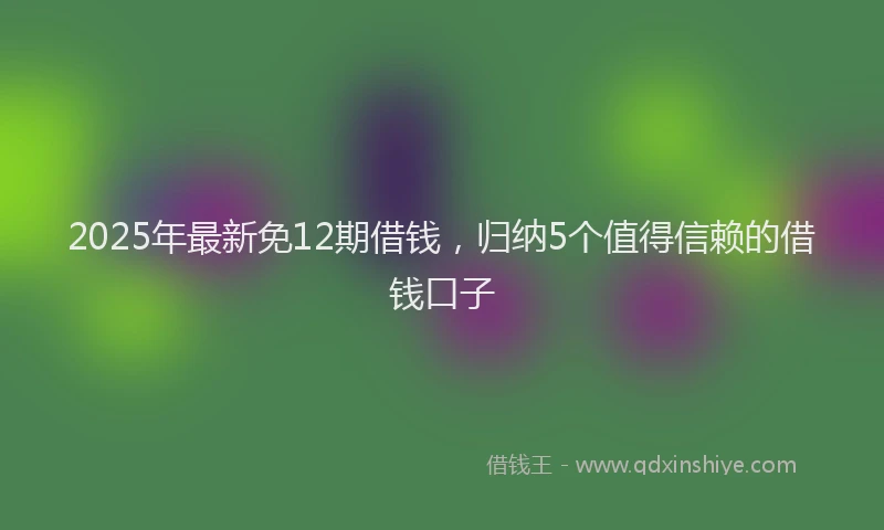 2025年最新免12期借钱，归纳5个值得信赖的借钱口子