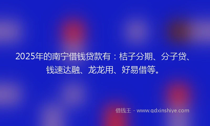 2025年的南宁借钱贷款有：桔子分期、分子贷、钱速达融、龙龙用、好易借等。