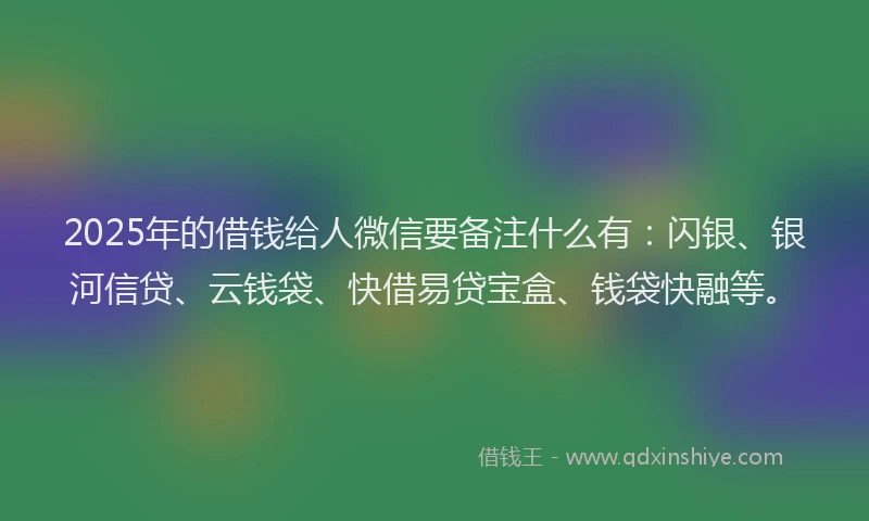 2025年的借钱给人微信要备注什么有：闪银、银河信贷、云钱袋、快借易贷宝盒、钱袋快融等。