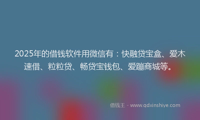 2025年的借钱软件用微信有：快融贷宝盒、爱木速借、粒粒贷、畅贷宝钱包、爱蹦商城等。
