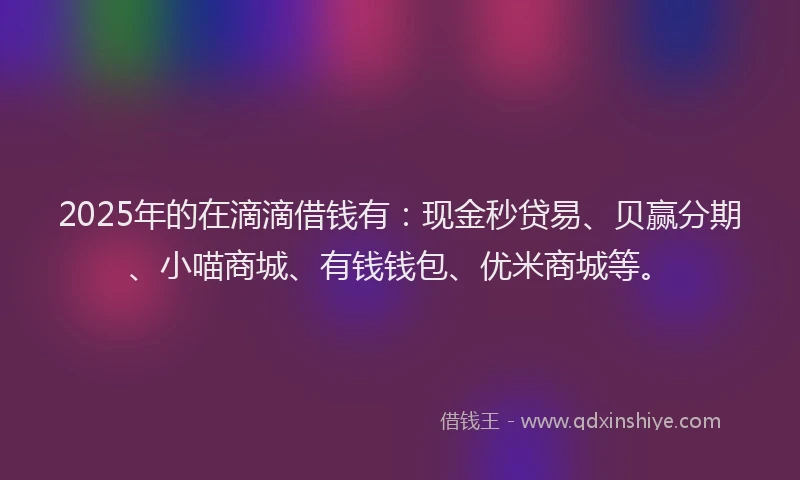2025年的在滴滴借钱有：现金秒贷易、贝赢分期、小喵商城、有钱钱包、优米商城等。