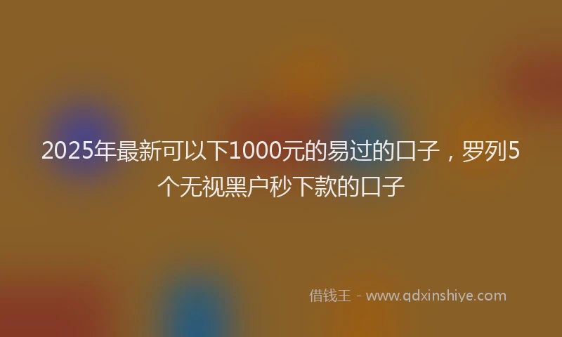 2025年最新可以下1000元的易过的口子，罗列5个无视黑户秒下款的口子