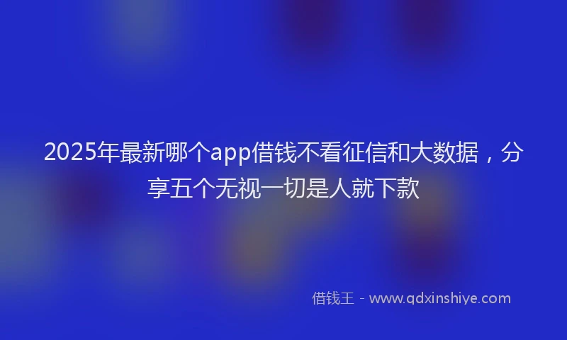 2025年最新哪个app借钱不看征信和大数据，分享五个无视一切是人就下款