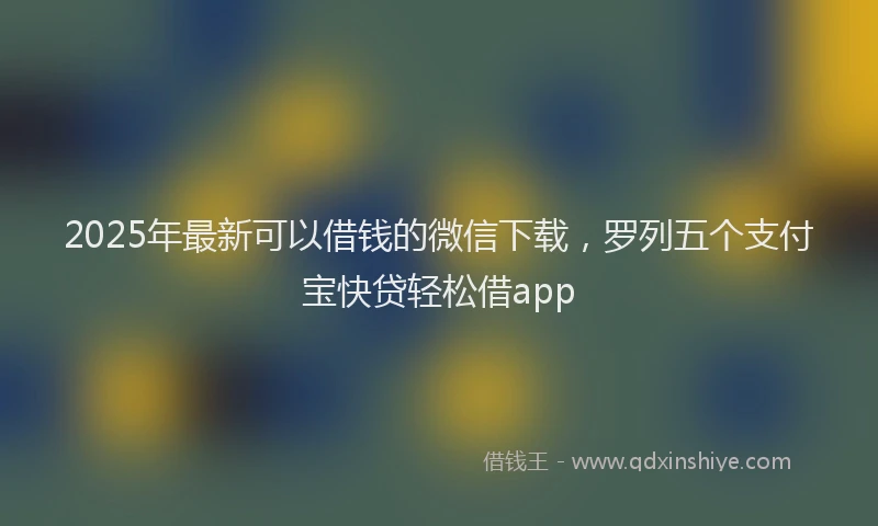 2025年最新可以借钱的微信下载，罗列五个支付宝快贷轻松借app