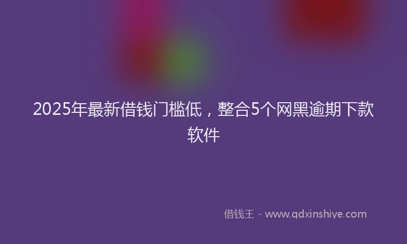 2025年最新借钱门槛低，整合5个网黑逾期下款软件