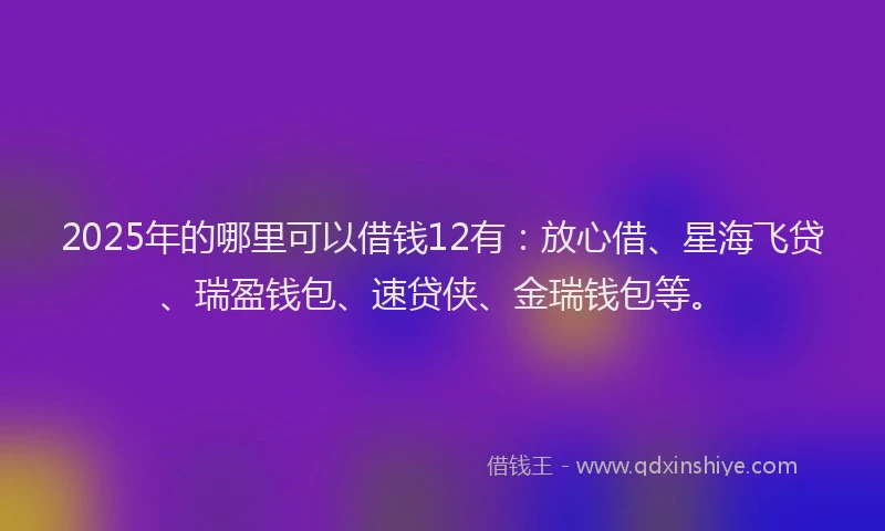 2025年的哪里可以借钱12有：放心借、星海飞贷、瑞盈钱包、速贷侠、金瑞钱包等。