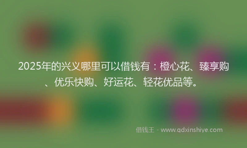 2025年的兴义哪里可以借钱有：橙心花、臻享购、优乐快购、好运花、轻花优品等。