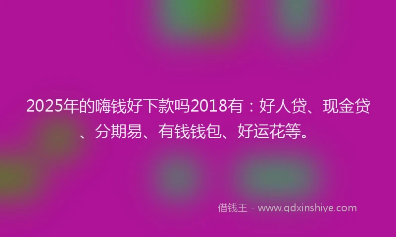 2025年的嗨钱好下款吗2018有：好人贷、现金贷、分期易、有钱钱包、好运花等。
