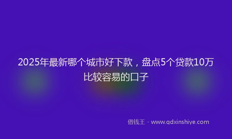 2025年最新哪个城市好下款，盘点5个贷款10万比较容易的口子
