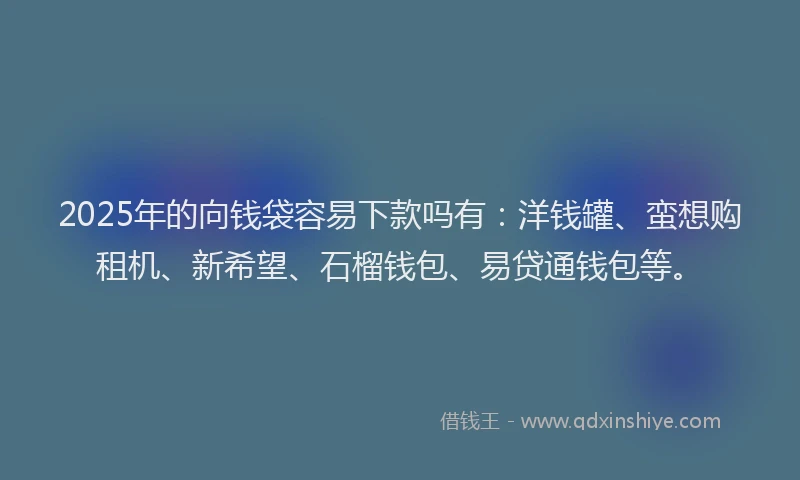 2025年的向钱袋容易下款吗有：洋钱罐、蛮想购租机、新希望、石榴钱包、易贷通钱包等。